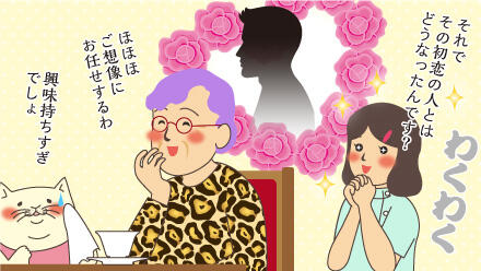 それでその初恋の人とはどうなったんです?ほほほ、ご想像にお任せするわ。興味持ちすぎでしょ。