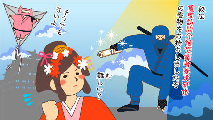 秘伝重度訪問介護従業者養成研修の巻物をお持ちしましたぞ。むっ難しい?そうでもないよ