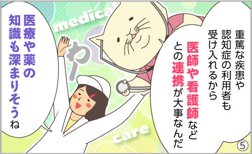 重篤な疾患や認知症の利用者も受け入れるから、医師や看護師などとの連携が大事なんだ。医療や薬の知識も深まりそうね。