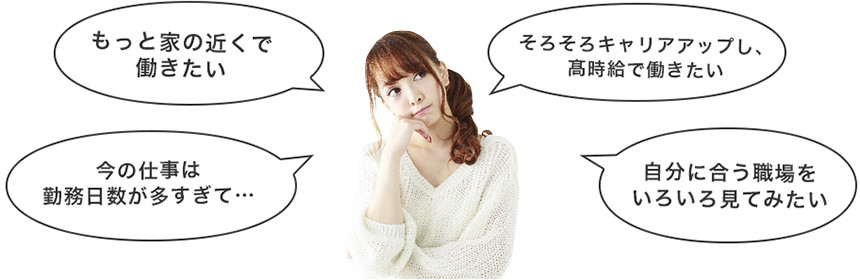 「もっと家の近くで働きたい」「今の仕事は勤務日数が多すぎて…」「そろそろキャリアアップし、髙時給で働きたい」「自分に合う職場をいろいろ見てみたい」