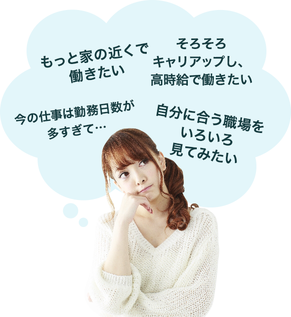 「もっと家の近くで働きたい」「今の仕事は勤務日数が多すぎて…」「そろそろキャリアアップし、髙時給で働きたい」「自分に合う職場をいろいろ見てみたい」