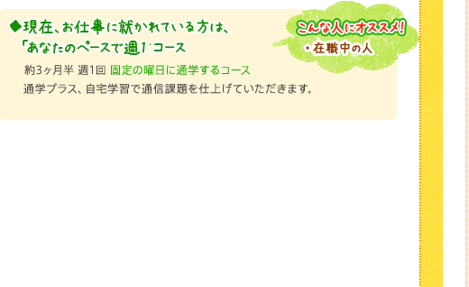 ◆現在、お仕事に就かれている方は、「あなたのペースで週1通学の」通信コース約3ヶ月半 週1回 固定の曜日に通学するコース。通学プラス、自宅学習で通信課題を仕上げていただきます。 (通常価格73,000円)こんな人にオススメ！・在職中の人