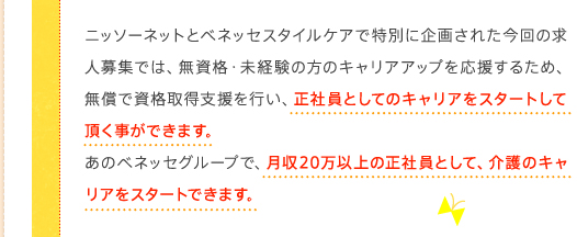 ニッソーネットとベネッセスタイルケアで特別に企画された今回の求人募集では、無資格・未経験の方のキャリアアップを応援するため、無償で資格取得支援を行い、正社員としてのキャリアをスタートして頂く事ができます。あのベネッセグループで、月収20万以上の正社員として、介護のキャリアをスタートできます。