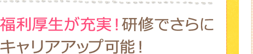 福利厚生が充実！研修でさらに キャリアアップ可能！！