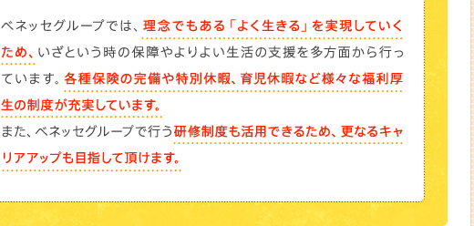 ベネッセグループでは、理念でもある「よく生きる」を実現していくため、いざという時の保障やよりよい生活の支援を多方面から行っています。各種保険の完備や特別休暇、育児休暇など様々な福利厚生の制度が充実しています。また、ベネッセグループで行う研修制度も活用できるため、更なるキャリアアップも目指して頂けます。