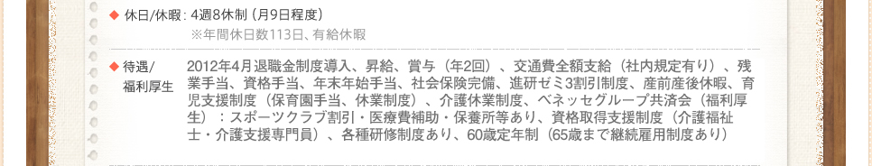 2012年4月退職金制度導入、昇給、賞与（年2回）、交通費全額支給（社内規定有り）、残業手当、資格手当、年末年始手当、社会保険完備、進研ゼミ3割引制度、産前産後休暇、育児支援制度（保育園手当、休業制度）、介護休業制度、ベネッセグループ共済会（福利厚生）：スポーツクラブ割引・医療費補助・保養所等あり、資格取得支援制度（介護福祉士・介護支援専門員）、各種研修制度あり、60歳定年制（65歳まで継続雇用制度あり）