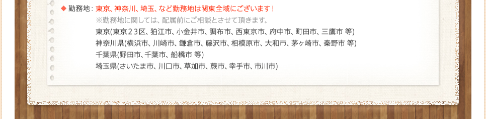 勤務地：東京、神奈川、埼玉、など勤務地は関東全域にございます！※勤務地に関しては、配属前にご相談とさせて頂きます。東京(東京２３区、狛江市、小金井市、調布市、西東京市、府中市、町田市、三鷹市 等)神奈川県(横浜市、川崎市、鎌倉市、藤沢市、相模原市、大和市、茅ヶ崎市、秦野市 等)千葉県(野田市、千葉市、船橋市 等)埼玉県(さいたま市、川口市、草加市、蕨市、幸手市、市川市)
