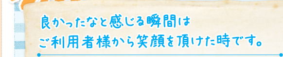 良かったなと感じる瞬間は ご利用者様から笑顔を頂けた時です。