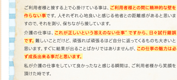 ご利用者様と接する上で心掛けている事は、ご利用者様との間に精神的な壁を作らない事です。人それぞれ心地良いと感じる他者との距離感があると思いますので、それを測り、保ちながら接しています。介護の仕事は、"これが正しいという答えのない仕事"ですから、日々試行錯誤です。難しいことだけど、頑張れば頑張るほど自分に返ってくるものも大きいと思います。すぐに結果が出ることばかりではありませんが、この仕事の魅力は必ず成長出来る事だと思います。私が介護の仕事をしていて良かったなと感じる瞬間は、ご利用者様から笑顔を頂けた時です。