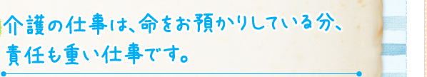 介護の仕事は、命をお預かりしている分、責任も重い仕事です。
