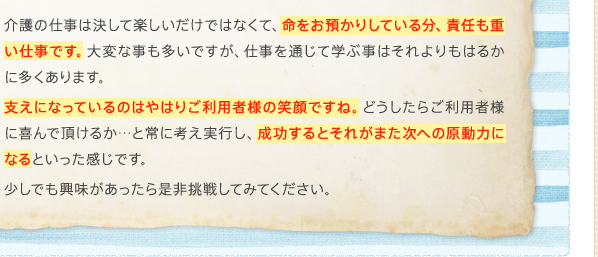 介護の仕事は決して楽しいだけではなくて、命をお預かりしている分、責任も重い仕事です。大変な事も多いですが、仕事を通じて学ぶ事はそれよりもはるかに多くあります。支えになっているのはやはりご利用者様の笑顔ですね。どうしたらご利用者様に喜んで頂けるか…と常に考え実行し、成功するとそれがまた次への原動力になるといった感じです。少しでも興味があったら是非挑戦してみてください。