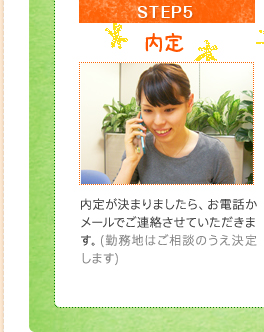 STEP5内定内定が決まりましたら、お電話かメールでご連絡させていただきます。(勤務地はご相談のうえ決定します)