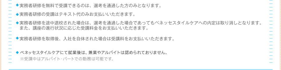 ホームヘルパー2級講座を無料で受講できるのは、選考を通過した方のみとなりますホームヘルパー2級の受講はテキスト代のみお支払いいただきます。ホームヘルパー2級講座を途中退校された場合は、選考を通過した場合であってもベネッセスタイルケアへの内定は取り消しとなります。また、講座の進行状況に応じた受講料金をお支払いいただきます。ホームヘルパー2級を取得後、入社を辞退された場合は受講料をお支払いいただきます。（通学コース：83，000円、通信コース：73,000円、テキスト代：6,800円）ベネッセスタイルケアにて就業後は、兼業やアルバイトは認められておりません。※ホームヘルパー2級受講中はアルバイト・パートでの勤務は可能です。