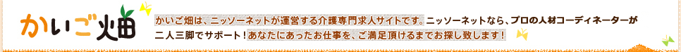 かいご畑かいご畑は、ニッソーネットが運営する介護専門求人サイトです。ニッソーネットなら、プロの人材コーディネーターが二人三脚でサポート！あなたにあったお仕事を、ご満足頂けるまでお探し致します！